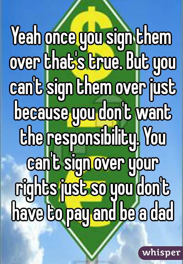 Yeah once you sign them over that's true. But you can't sign them over just because you don't want the responsibility. You can't sign over your rights just so you don't have to pay and be a dad