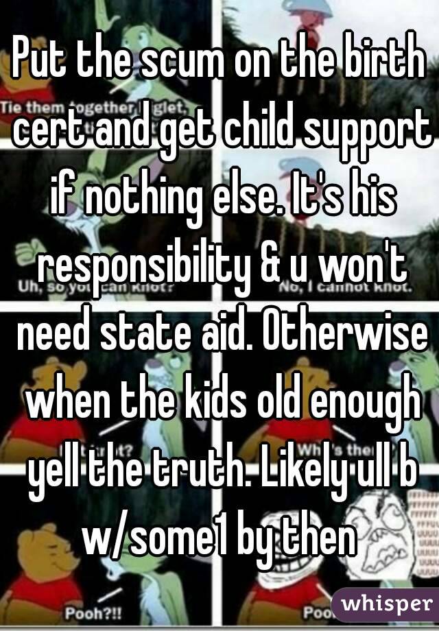 Put the scum on the birth cert and get child support if nothing else. It's his responsibility & u won't need state aid. Otherwise when the kids old enough yell the truth. Likely ull b w/some1 by then 