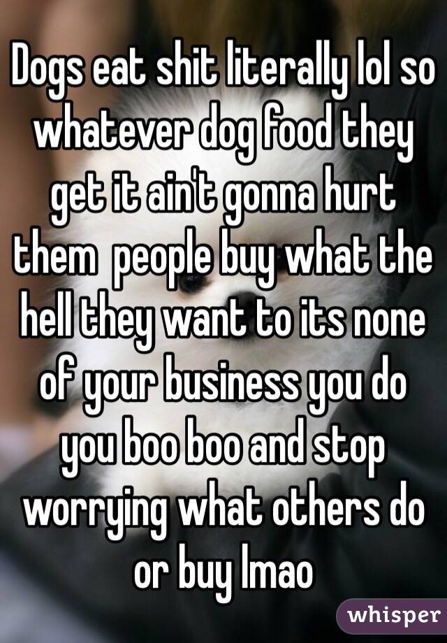 Dogs eat shit literally lol so whatever dog food they get it ain't gonna hurt them  people buy what the hell they want to its none of your business you do you boo boo and stop worrying what others do or buy lmao 