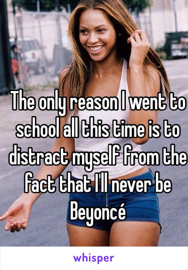The only reason I went to school all this time is to distract myself from the fact that I'll never be Beyoncé 
