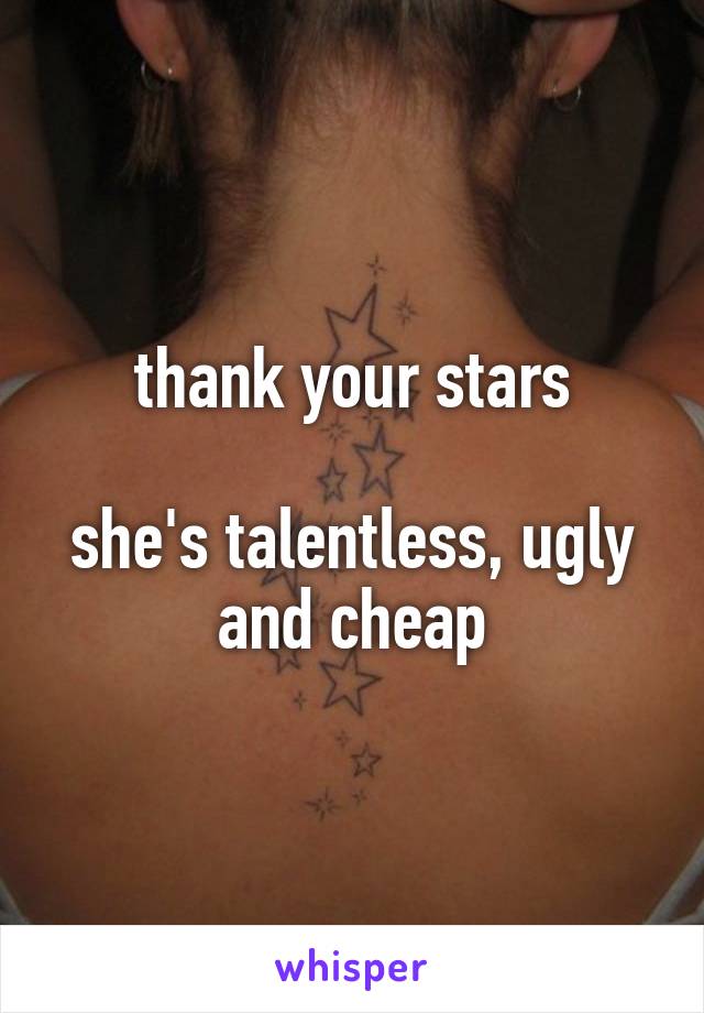 thank your stars

she's talentless, ugly and cheap
