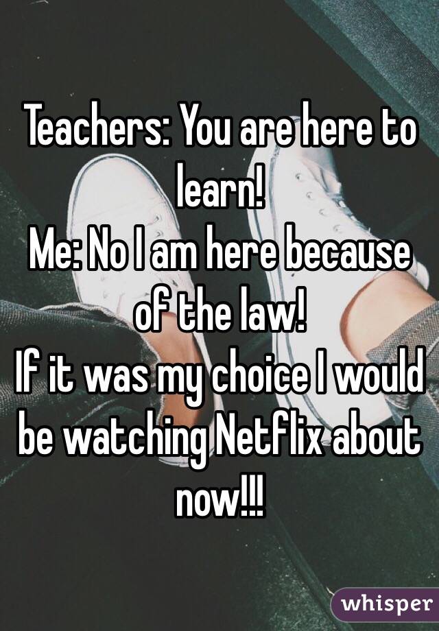 Teachers: You are here to learn!
Me: No I am here because of the law! 
If it was my choice I would be watching Netflix about now!!!