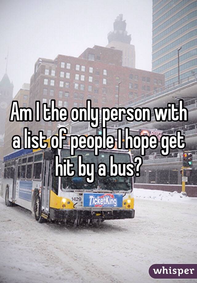 Am I the only person with a list of people I hope get hit by a bus? 