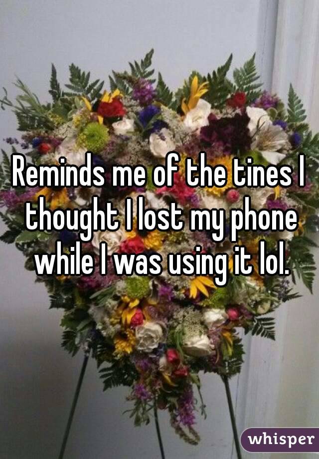 Reminds me of the tines I thought I lost my phone while I was using it lol.