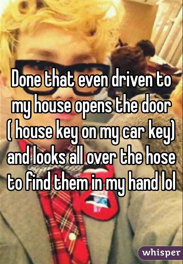 Done that even driven to my house opens the door ( house key on my car key) and looks all over the hose to find them in my hand lol 