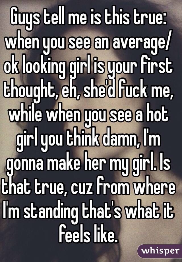 Guys tell me is this true: when you see an average/ok looking girl is your first thought, eh, she'd fuck me, while when you see a hot girl you think damn, I'm gonna make her my girl. Is that true, cuz from where I'm standing that's what it feels like.