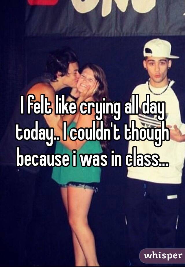 I felt like crying all day today.. I couldn't though because i was in class...