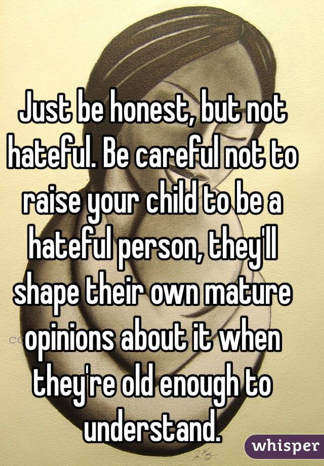 Just be honest, but not hateful. Be careful not to raise your child to be a hateful person, they'll shape their own mature opinions about it when they're old enough to understand. 