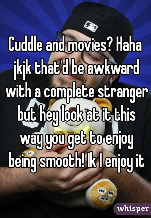 Cuddle and movies? Haha jkjk that'd be awkward with a complete stranger but hey look at it this way you get to enjoy being smooth! Ik I enjoy it