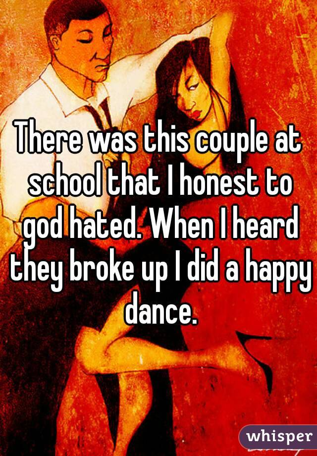 There was this couple at school that I honest to god hated. When I heard they broke up I did a happy dance.