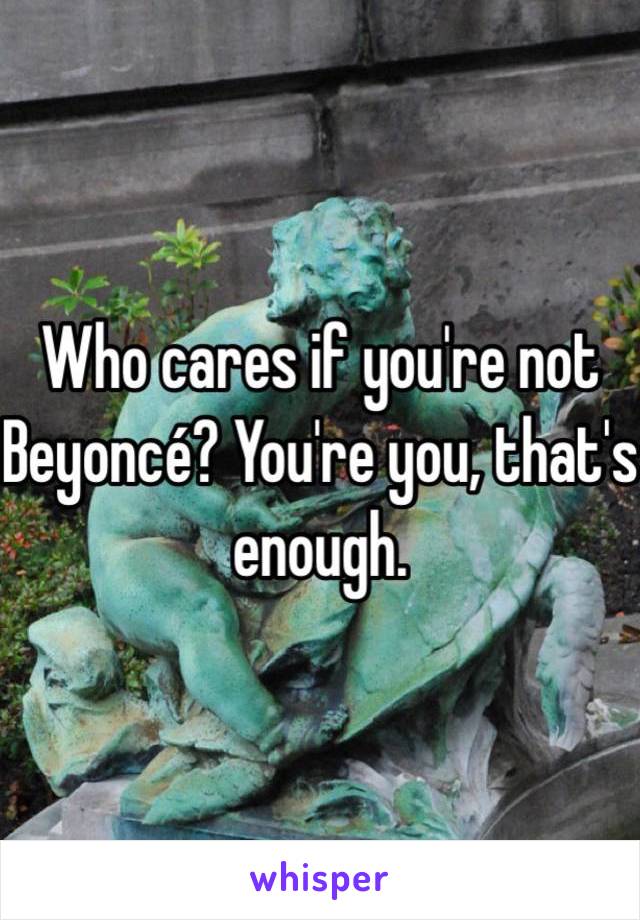Who cares if you're not Beyoncé? You're you, that's enough. 