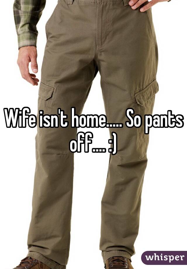 Wife isn't home..... So pants off.... :) 