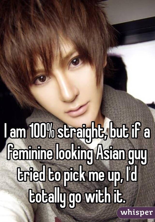 I am 100% straight, but if a feminine looking Asian guy tried to pick me up, I'd totally go with it. 