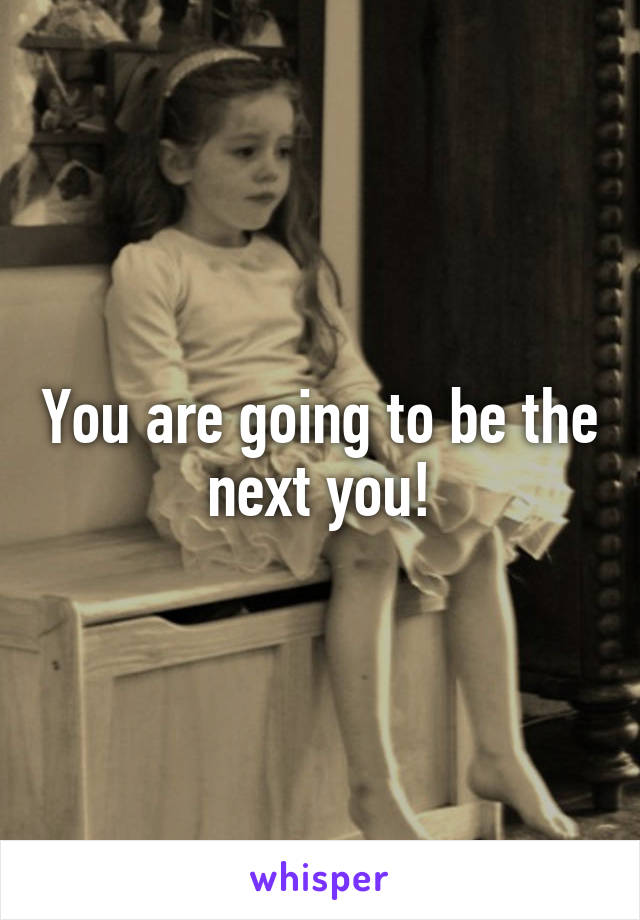 You are going to be the next you!