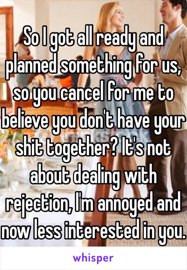 So I got all ready and planned something for us, so you cancel for me to believe you don't have your shit together? It's not about dealing with rejection, I'm annoyed and now less interested in you. 