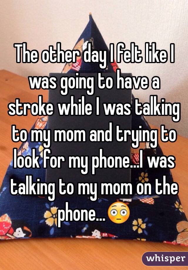 The other day I felt like I was going to have a stroke while I was talking to my mom and trying to look for my phone...I was talking to my mom on the phone...😳