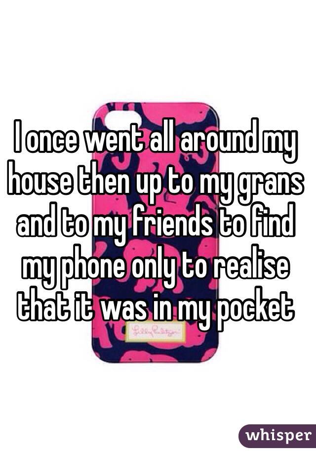 I once went all around my house then up to my grans and to my friends to find my phone only to realise that it was in my pocket 