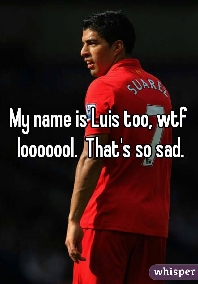My name is Luis too, wtf looooool.  That's so sad.