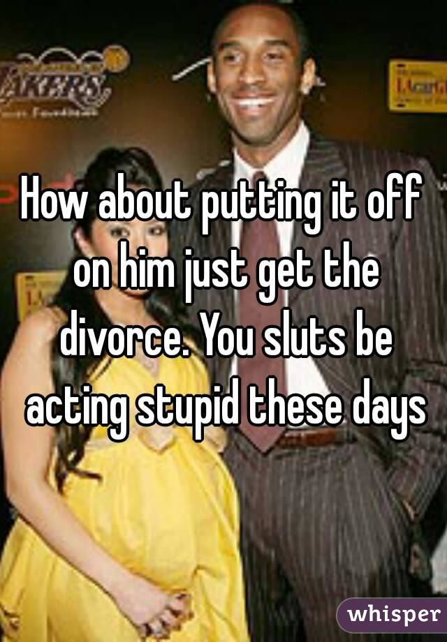How about putting it off on him just get the divorce. You sluts be acting stupid these days