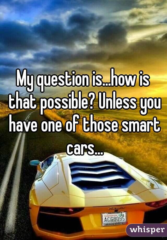 My question is...how is that possible? Unless you have one of those smart cars...