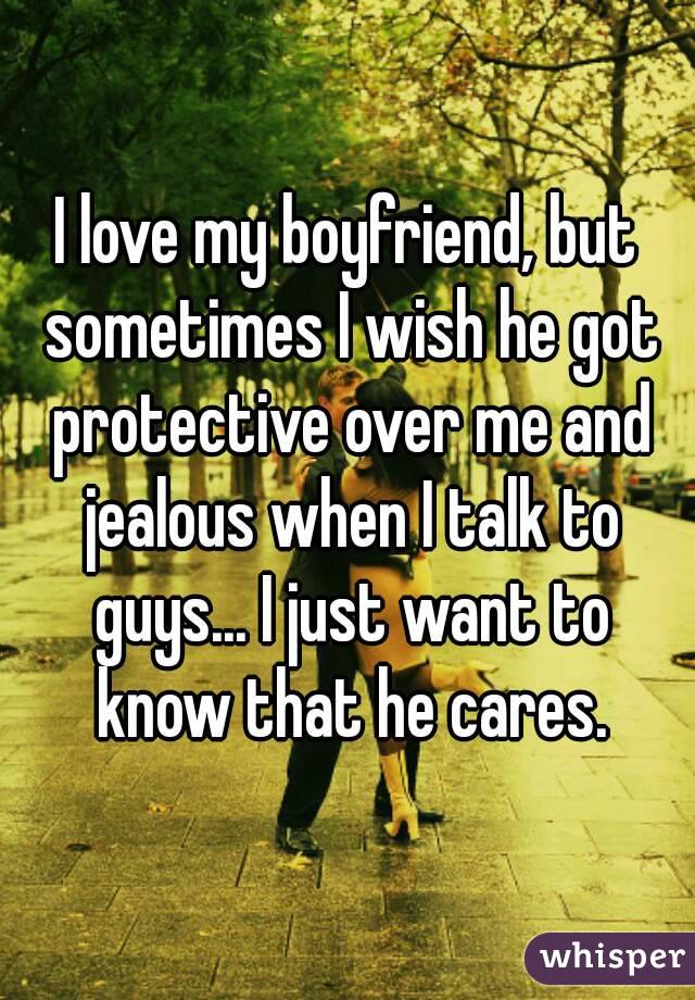 I love my boyfriend, but sometimes I wish he got protective over me and jealous when I talk to guys... I just want to know that he cares.