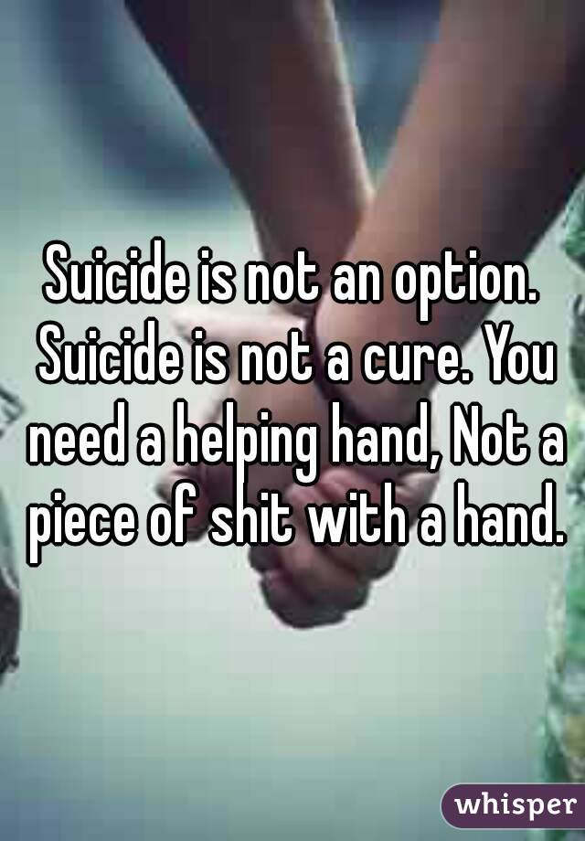 Suicide is not an option. Suicide is not a cure. You need a helping hand, Not a piece of shit with a hand.