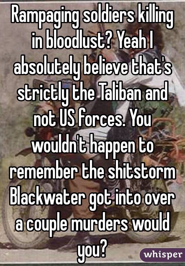 Rampaging soldiers killing in bloodlust? Yeah I absolutely believe that's strictly the Taliban and not US forces. You wouldn't happen to remember the shitstorm Blackwater got into over a couple murders would you?