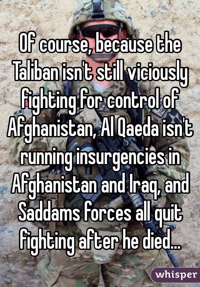 Of course, because the Taliban isn't still viciously fighting for control of Afghanistan, Al Qaeda isn't running insurgencies in Afghanistan and Iraq, and Saddams forces all quit fighting after he died...