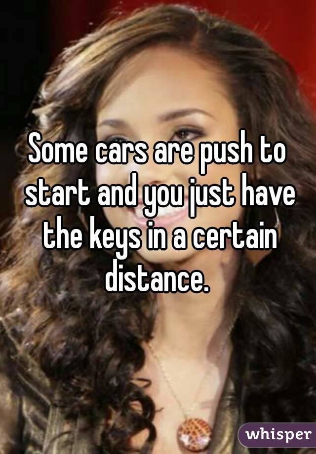 Some cars are push to start and you just have the keys in a certain distance. 