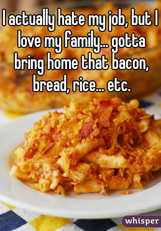 I actually hate my job, but I love my family... gotta bring home that bacon, bread, rice... etc.