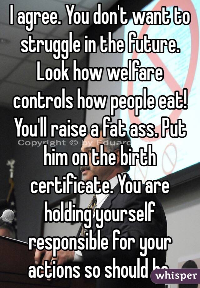 I agree. You don't want to struggle in the future. Look how welfare controls how people eat! You'll raise a fat ass. Put him on the birth certificate. You are holding yourself responsible for your actions so should he.