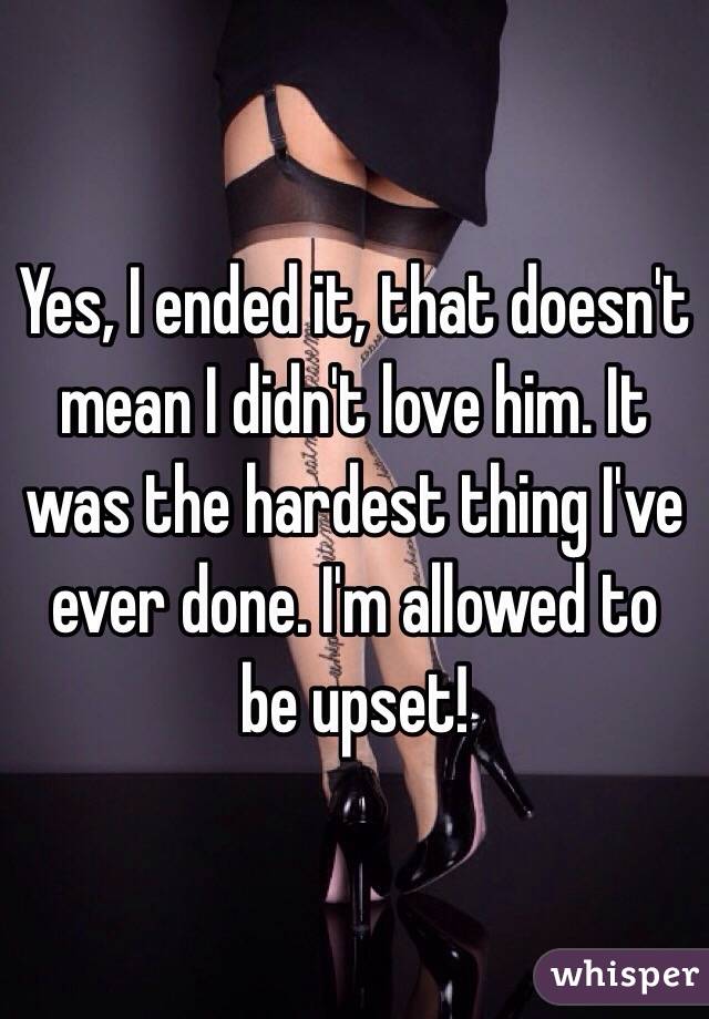 Yes, I ended it, that doesn't mean I didn't love him. It was the hardest thing I've ever done. I'm allowed to be upset! 