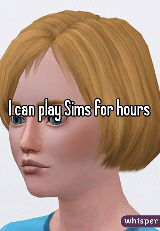 I can play Sims for hours