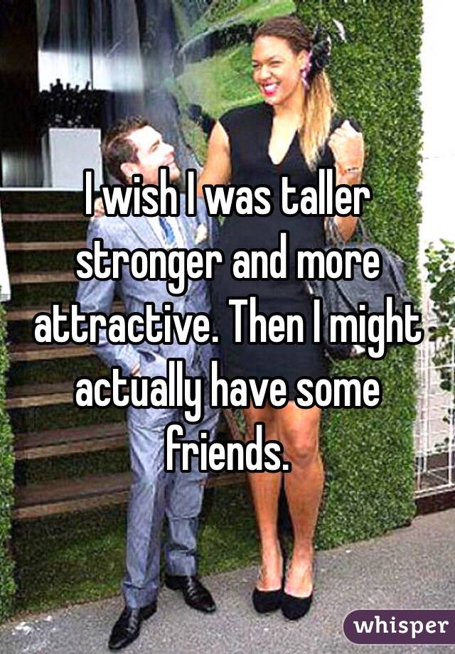 I wish I was taller stronger and more attractive. Then I might actually have some friends. 