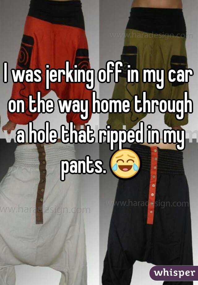 I was jerking off in my car on the way home through a hole that ripped in my pants. 😂 
