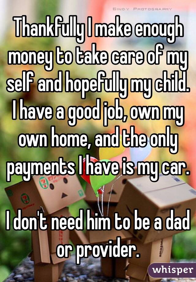 Thankfully I make enough money to take care of my self and hopefully my child. 
I have a good job, own my own home, and the only payments I have is my car.

I don't need him to be a dad or provider. 