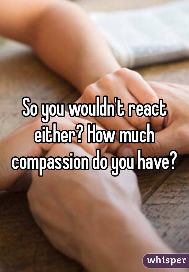 So you wouldn't react either? How much compassion do you have?