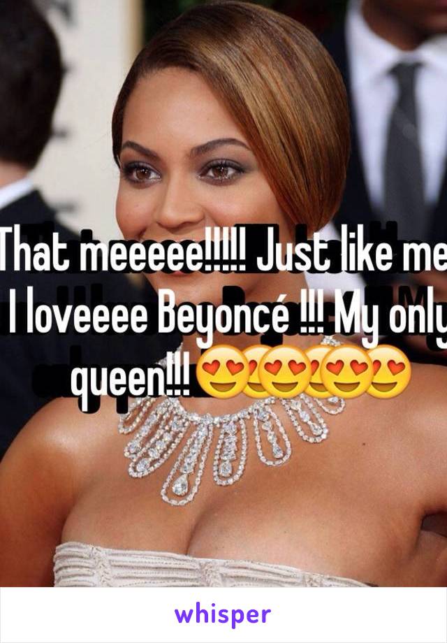 That meeeee!!!!! Just like me ! I loveeee Beyoncé !!! My only queen!!!😍😍😍