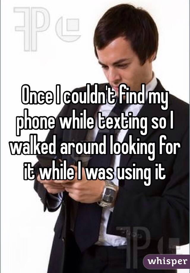 Once I couldn't find my phone while texting so I walked around looking for it while I was using it 