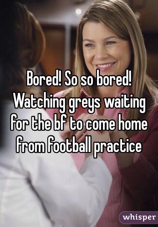 Bored! So so bored! Watching greys waiting for the bf to come home from football practice 