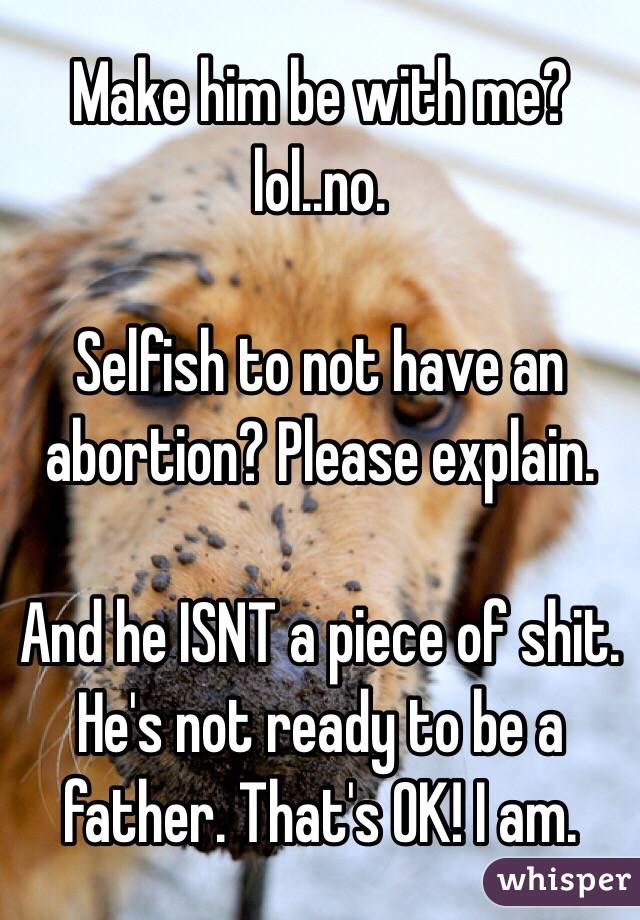 Make him be with me? lol..no.

Selfish to not have an abortion? Please explain. 

And he ISNT a piece of shit. He's not ready to be a father. That's OK! I am. 
