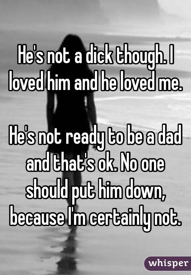 He's not a dick though. I loved him and he loved me. 

He's not ready to be a dad and that's ok. No one should put him down, because I'm certainly not. 
