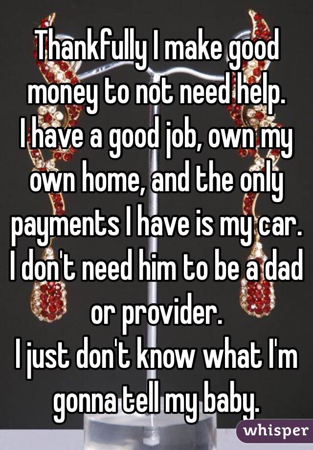  Thankfully I make good money to not need help.
I have a good job, own my own home, and the only payments I have is my car.
I don't need him to be a dad or provider. 
I just don't know what I'm gonna tell my baby. 