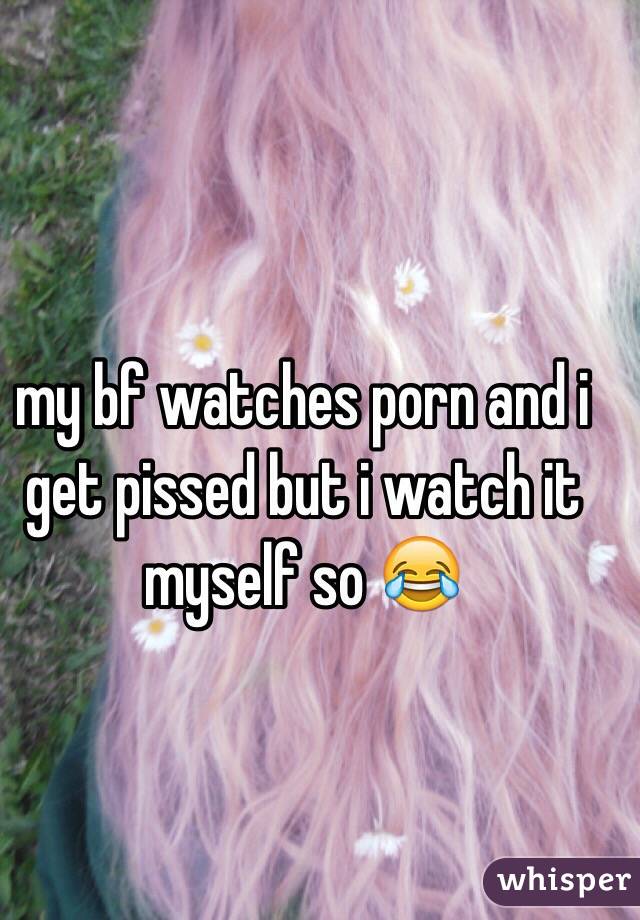 my bf watches porn and i get pissed but i watch it myself so 😂
