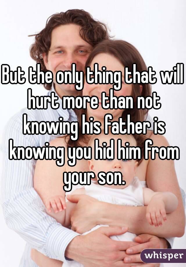 But the only thing that will hurt more than not knowing his father is knowing you hid him from your son.