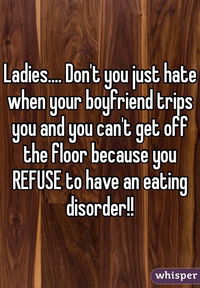 Ladies.... Don't you just hate when your boyfriend trips you and you can't get off the floor because you REFUSE to have an eating disorder!!