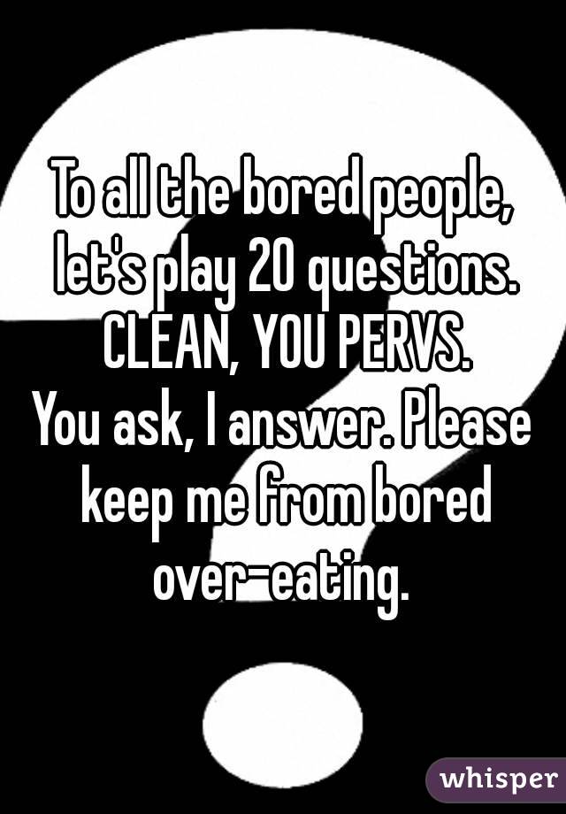 To all the bored people, let's play 20 questions. CLEAN, YOU PERVS.
You ask, I answer. Please keep me from bored over-eating. 