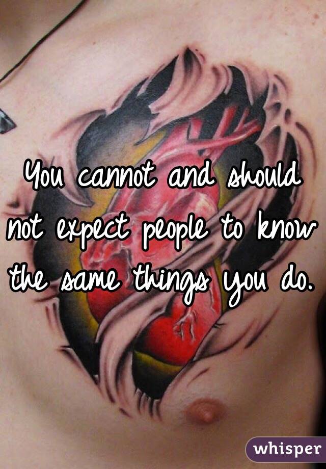 You cannot and should not expect people to know the same things you do.