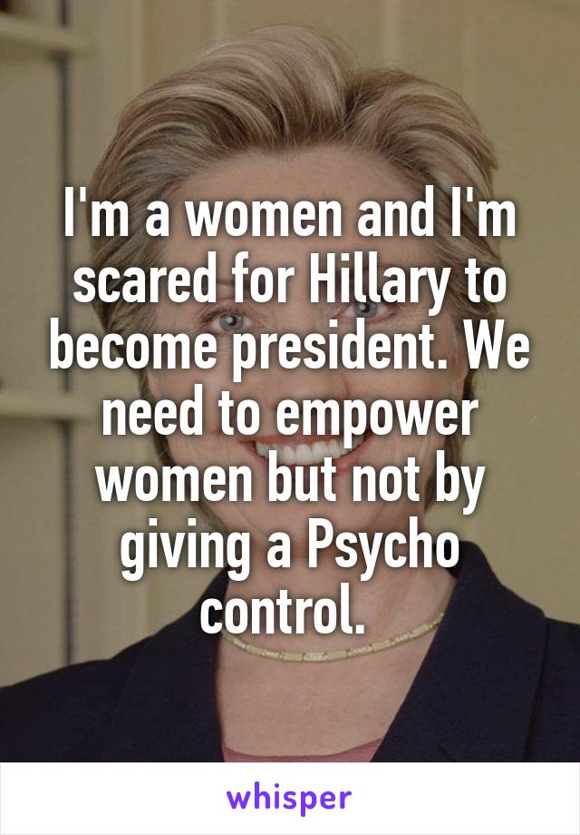 I'm a women and I'm scared for Hillary to become president. We need to empower women but not by giving a Psycho control. 