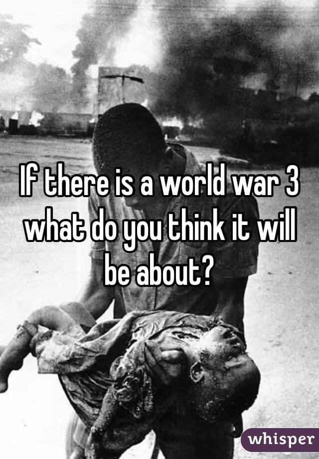 If there is a world war 3 what do you think it will be about?